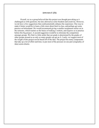 APPENDIX C (2X)
Overall, we as a group believed that this project was thought provoking as it
challenged us with questions, but also allowed us some freedom and creativity. However,
we do have a few suggestions that could potentially enhance the experience. One way to
make it better would be to learn a little more about html in class, and perhaps get some
practice on beforehand. We would recommend giving a smaller assignment earlier on in
the semester, which teaches us the basics of making a website, and requires us to practice
before this big project. A second suggestion would be to eliminate the competition
amongst groups. We find it a little unfair that our grade is determined by the grades of
other groups around us as only so many people can get an A. Lastly, we suggest most of
the weight of this project not be based off of the idea. The project has many components
that take up a lot of effort and time; to put most of the pressure on one part (originality of
idea) seems drastic.
 