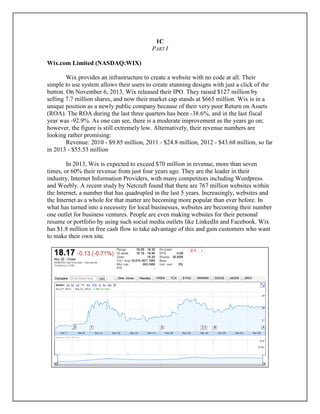 1C
PART I
Wix.com Limited (NASDAQ:WIX)
Wix provides an infrastructure to create a website with no code at all. Their
simple to use system allows their users to create stunning designs with just a click of the
button. On November 6, 2013, Wix released their IPO. They raised $127 million by
selling 7.7 million shares, and now their market cap stands at $665 million. Wix is in a
unique position as a newly public company because of their very poor Return on Assets
(ROA). The ROA during the last three quarters has been -38.6%, and in the last fiscal
year was -92.9%. As one can see, there is a moderate improvement as the years go on;
however, the figure is still extremely low. Alternatively, their revenue numbers are
looking rather promising:
Revenue: 2010 - $9.85 million, 2011 - $24.8 million, 2012 - $43.68 million, so far
in 2013 - $55.53 million
In 2013, Wix is expected to exceed $70 million in revenue, more than seven
times, or 60% their revenue from just four years ago. They are the leader in their
industry, Internet Information Providers, with many competitors including Wordpress
and Weebly. A recent study by Netcraft found that there are 767 million websites within
the Internet, a number that has quadrupled in the last 5 years. Increasingly, websites and
the Internet as a whole for that matter are becoming more popular than ever before. In
what has turned into a necessity for local businesses, websites are becoming their number
one outlet for business ventures. People are even making websites for their personal
resume or portfolio by using such social media outlets like LinkedIn and Facebook. Wix
has $1.8 million in free cash flow to take advantage of this and gain customers who want
to make their own site.
 