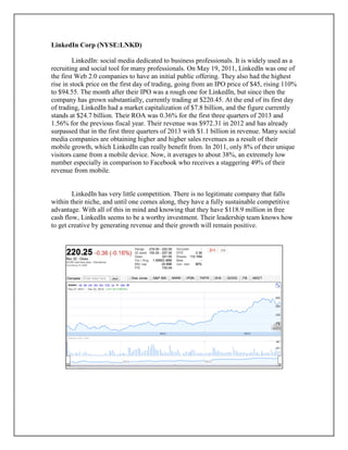 LinkedIn Corp (NYSE:LNKD)
LinkedIn: social media dedicated to business professionals. It is widely used as a
recruiting and social tool for many professionals. On May 19, 2011, LinkedIn was one of
the first Web 2.0 companies to have an initial public offering. They also had the highest
rise in stock price on the first day of trading, going from an IPO price of $45, rising 110%
to $94.55. The month after their IPO was a rough one for LinkedIn, but since then the
company has grown substantially, currently trading at $220.45. At the end of its first day
of trading, LinkedIn had a market capitalization of $7.8 billion, and the figure currently
stands at $24.7 billion. Their ROA was 0.36% for the first three quarters of 2013 and
1.56% for the previous fiscal year. Their revenue was $972.31 in 2012 and has already
surpassed that in the first three quarters of 2013 with $1.1 billion in revenue. Many social
media companies are obtaining higher and higher sales revenues as a result of their
mobile growth, which LinkedIn can really benefit from. In 2011, only 8% of their unique
visitors came from a mobile device. Now, it averages to about 38%, an extremely low
number especially in comparison to Facebook who receives a staggering 49% of their
revenue from mobile.
LinkedIn has very little competition. There is no legitimate company that falls
within their niche, and until one comes along, they have a fully sustainable competitive
advantage. With all of this in mind and knowing that they have $118.9 million in free
cash flow, LinkedIn seems to be a worthy investment. Their leadership team knows how
to get creative by generating revenue and their growth will remain positive.
 
