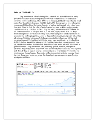 Yelp, Inc (NYSE:YELP)
Yelp maintains an “online urban guide” for brick and mortar businesses. They
provide their users with all of the public information of the business, as well as user
submitted reviews and ratings. Their IPO was on March 2, 2012 and were officially listed
on the New York Stock Exchange (NYSE). Yelp’s IPO share price was $15, valuing the
company at $898 million. During the first day of trading, Yelp’s stock price raised more
than 60%. Since its IPO, the value of a single share has gone up 416%, and the market
cap increased to $4.12 billion. In 2012, Yelp had a very unimpressive -10.2% ROA. In
the first three quarters of this year their ROA has been slightly better at -1.3%. Yelp
boasts an impressive 117 million monthly users. Many companies who have millions of
users start out with high operating losses as they are focusing on gaining users rather than
advertising. With that being said, Yelp has grown out of its infancy and still has bad
operating losses of $9.5 million. In 2011, the losses grew significantly to $16.2 million.
In 2012, the loss was still increasing to $18.7 million. In the first 3 quarters of this year,
the loss has been around $6.75 million. As a result of this, we do not think that Yelp is a
good investment. They are overdue for a promising quarter, however, until proven
otherwise they are not a safe investment. This is especially true because the have negative
cash flow. If they do happen to have a turnaround period over the next few months, our
opinion could change because they are the still a dominant player in the industry. Once
they can figure out a better way to use the data of their users to generate a profit, their
stock price could soar.
 