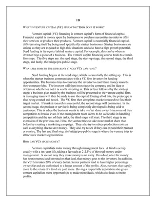 1D
WHAT IS VENTURE CAPITAL (VC) FINANCING? HOW DOES IT WORK?
Venture capital (VC) financing is venture capital’s form of financial capital.
Financial capital is money spent by businesses to purchase necessities in order to offer
their services or produce their products. Venture capital is essentially financial capital,
differentiating itself by being used specifically startup businesses. Startup businesses are
unique as they are exposed to high-risk situations and also have a high growth potential.
Seed funding is the equity behind venture capital. For example, this can be when an
investor buys a piece of a business. The venture capital financing course tends to contain
five steps. The five steps are: the seed stage, the start-up stage, the second stage, the third
stage, and lastly, the bridge/pre-public stage.
WHAT ARE SOME OF THE DIFFERENT STAGES VCS CAN FUND?
Seed funding begins at the seed stage, which is essentially the setting up. This is
when the startup business communicates with a VC firm investor for funding
opportunities. The business tries to convince the investor to contribute money towards
their company/idea. The investor will then investigate the company and its idea to
determine whether or not it is worth investing in. This is then followed by the start-up
stage; a business plan made by the business will be presented to the venture capital firm.
A managing team will then be made to run the capital. During all of this, the prototype is
also being created and tested. The VC firm then completes market research to find their
target market. If market research is successful, the second stage will commence. In the
second stage, the product or service is being completely developed is being sold to
customers. This is when the business wants to take market share away from some of their
competitors to breaks even. If the management team seems to be successful in handling
competition and the rest of their tasks, the third stage will start. The third stage is an
extension of the previous one. Here, the venture tries to take more market share than
before by creating a marketing campaign. They also try to reduce production costs as
well as anything else to save money. They also try to see if they can expand their product
or service. The last and final step, the bridge/pre-public stage is where the venture tries to
attract new market segmentation.
HOW CAN VCS MAKE MONEY?
Venture capitalists make money through management fees. A fund is set up
usually with a ten-year life, taking a fee such as 2-2.5% of the total money under
management. A second way they make money is on carry. On a deal, once the money
has been returned and invested on that deal, that money goes to the investors. In addition,
the VC firm takes 20% of every dollar. Senior partners tend to have higher percentage
ownership and are authorized to a larger amount of the profits. Also, partners that supply
more to the return of a fund are paid more. Having a respectable reputation also gives
venture capitalists more opportunities to make more deals, which also leads to more
profits.
 