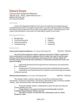 PAGE 1 OF 2
Edward Dwyer
Construction Equipment Repairer
(803)381-3242  |  Dwyer_sped321@hotmail.com  | 
Building 758 Chiles Ave
Fort Carson CO, 80912
Summary
Construction Equipment Repairer with 6 years of experience with diagnosing and
troubleshooting machines and engine malfunctions. Uses safe working practices and follows
all company safety requirements to be able to accomplish the job. Transitioning out of the
military and starting on a new career to further better myself for the future.
Key Qualifications
 Management
 Top Secret Clearance
 Schematic Reading
 Troubleshooting
 Discipline
 Integrity
 Timeliness
 Leadership
Experience
Construction Equipment Repairer, U.S. Army, Fort Carson CO SEP 2010 – FEB 2016
The construction equipment repairer supervises and performs field or sustainment
level maintenance on construction equipment which includes that used for earthmoving,
grading, and compaction; lifting and loading; quarrying and rock crushing; asphalt and
concrete mixing, and surfacing; water pumping; air compression and pneumatic tools; and
powered bridging.
 Supervising personnel performing preventive maintenance and sustainment
level maintenance
 Changing parts of all Equipment by using proper troubleshooting procedures
 Establishing a load test procedure for my place of work and saving my company
$5,000 per load test
Wheeled Vehicle Repairer, U.S. Army, Fort Stewart GA MAR 2013 – NOV 2013
The wheeled vehicle mechanic supervises and performs sustainment level
maintenance, preventive maintenance, and recovery operations on light and heavy wheeled
vehicles, their associated trailers and material handling equipment
 Preparing wheeled vehicles in Afghanistan to leave the post and make the
mission possible every day
 Fixing vehicles in any type of environment and being able to do the
troubleshooting procedures without any fault
 Was able to conduct this job while also conducting my job as a Heavy
Equipment repair.
 