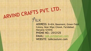 ADDRESS: B-424, Basement, Green Field
Colony, Near Nhpc Chowk, Faridabad,
Haryana 121010.
PHONE NO.: 2512125
EMAIL: talk.pvt@gmail.com
WEBSITE: talkcouture.com
 