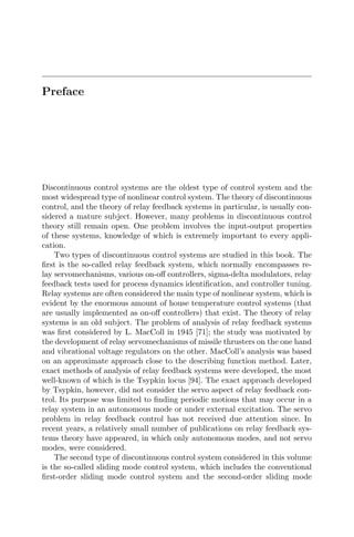 Preface
Discontinuous control systems are the oldest type of control system and the
most widespread type of nonlinear control system. The theory of discontinuous
control, and the theory of relay feedback systems in particular, is usually con-
sidered a mature subject. However, many problems in discontinuous control
theory still remain open. One problem involves the input-output properties
of these systems, knowledge of which is extremely important to every appli-
cation.
Two types of discontinuous control systems are studied in this book. The
ﬁrst is the so-called relay feedback system, which normally encompasses re-
lay servomechanisms, various on-oﬀ controllers, sigma-delta modulators, relay
feedback tests used for process dynamics identiﬁcation, and controller tuning.
Relay systems are often considered the main type of nonlinear system, which is
evident by the enormous amount of house temperature control systems (that
are usually implemented as on-oﬀ controllers) that exist. The theory of relay
systems is an old subject. The problem of analysis of relay feedback systems
was ﬁrst considered by L. MacColl in 1945 [71]; the study was motivated by
the development of relay servomechanisms of missile thrusters on the one hand
and vibrational voltage regulators on the other. MacColl’s analysis was based
on an approximate approach close to the describing function method. Later,
exact methods of analysis of relay feedback systems were developed, the most
well-known of which is the Tsypkin locus [94]. The exact approach developed
by Tsypkin, however, did not consider the servo aspect of relay feedback con-
trol. Its purpose was limited to ﬁnding periodic motions that may occur in a
relay system in an autonomous mode or under external excitation. The servo
problem in relay feedback control has not received due attention since. In
recent years, a relatively small number of publications on relay feedback sys-
tems theory have appeared, in which only autonomous modes, and not servo
modes, were considered.
The second type of discontinuous control system considered in this volume
is the so-called sliding mode control system, which includes the conventional
ﬁrst-order sliding mode control system and the second-order sliding mode
 