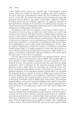 VIII Preface
system. Sliding mode systems are a speciﬁc type of discontinuous control
system. There are a number of references on sliding mode control (systems)
devoted to this type of discontinuous control, the most well-known of which
is by V.I. Utkin [97]. This subject has been an active research area during the
past three decades. However, the present volume oﬀers a diﬀerent treatment
of sliding modes than the traditional approach. The approach presented in
this work allows accounting for the presence of so-called parasitic dynamics in
control loops and uncovers mechanisms of chattering and non-ideal closed-loop
performance in sliding mode control systems.
The purpose of this book is to present a new frequency-domain theory of
discontinuous control systems in which the control systems are viewed and
studied as servo systems. This theory involves a uniﬁed frequency-domain ap-
proach to both analysis of possible self-excited periodic motions and analysis
of input-output properties of discontinuous control systems. The servo aspect
of control is very important and was underestimated in the past. Knowledge of
input-output properties is as important as knowledge of autonomous behav-
ior in discontinuous control systems (self-excited oscillations). In fact, these
two aspects complement each other. For example, in on-oﬀ house temperature
control system design, it is equally important to know both the frequency of
relay switching and how the average indoor temperature might change in re-
sponse to the outdoor temperature. The latter problem can be solved only if
the servo aspect of the system is considered.
The core approach in this present book is the frequency-domain method
called the locus of a perturbed relay system (LPRS). This method oﬀers an
exact analysis of both oscillatory properties and servo properties of relay
feedback systems. The method is analytical and very convenient for design
applications, which is illustrated by the numerous examples provided. This
approach is exact, which allows for overcoming the drawback of the well-
known describing function method. Further, overcoming the constraint of the
ﬁltering hypothesis of the describing function method allows for extending
the proposed theory to analysis of motion in sliding mode control systems,
where the sliding mode itself is now considered as oscillations of either ﬁnite
or inﬁnite frequency. The analysis provided, however, is not merely another
conﬁrmation of available results in sliding mode control theory. The proposed
approach oﬀers a more precise treatment of sliding mode control systems than
does classic sliding mode control theory. Thus, the proposed approach intro-
duces the theory of real sliding mode control versus ideal classic sliding mode
control.
This book is primarily a research monograph, as it is devoted only to
frequency-domain theory of discontinuous control systems, and the theory pre-
sented in the book is novel. However, it also has many features of a textbook,
as the theory presented covers a relatively large classic nonlinear control area.
This theory is illustrated by a number of application examples from diﬀerent
areas of control engineering and is accessible to students with a background
in linear control. The included MATLAB code can also make understanding
 