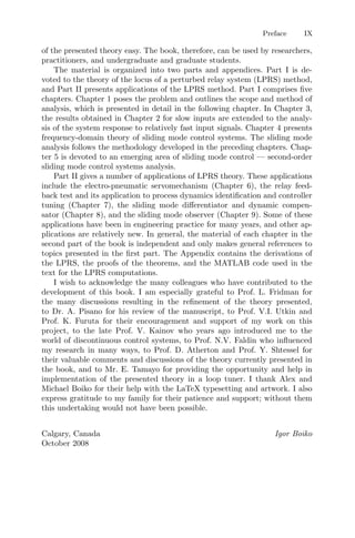 Preface IX
of the presented theory easy. The book, therefore, can be used by researchers,
practitioners, and undergraduate and graduate students.
The material is organized into two parts and appendices. Part I is de-
voted to the theory of the locus of a perturbed relay system (LPRS) method,
and Part II presents applications of the LPRS method. Part I comprises ﬁve
chapters. Chapter 1 poses the problem and outlines the scope and method of
analysis, which is presented in detail in the following chapter. In Chapter 3,
the results obtained in Chapter 2 for slow inputs are extended to the analy-
sis of the system response to relatively fast input signals. Chapter 4 presents
frequency-domain theory of sliding mode control systems. The sliding mode
analysis follows the methodology developed in the preceding chapters. Chap-
ter 5 is devoted to an emerging area of sliding mode control — second-order
sliding mode control systems analysis.
Part II gives a number of applications of LPRS theory. These applications
include the electro-pneumatic servomechanism (Chapter 6), the relay feed-
back test and its application to process dynamics identiﬁcation and controller
tuning (Chapter 7), the sliding mode diﬀerentiator and dynamic compen-
sator (Chapter 8), and the sliding mode observer (Chapter 9). Some of these
applications have been in engineering practice for many years, and other ap-
plications are relatively new. In general, the material of each chapter in the
second part of the book is independent and only makes general references to
topics presented in the ﬁrst part. The Appendix contains the derivations of
the LPRS, the proofs of the theorems, and the MATLAB code used in the
text for the LPRS computations.
I wish to acknowledge the many colleagues who have contributed to the
development of this book. I am especially grateful to Prof. L. Fridman for
the many discussions resulting in the reﬁnement of the theory presented,
to Dr. A. Pisano for his review of the manuscript, to Prof. V.I. Utkin and
Prof. K. Furuta for their encouragement and support of my work on this
project, to the late Prof. V. Kainov who years ago introduced me to the
world of discontinuous control systems, to Prof. N.V. Faldin who inﬂuenced
my research in many ways, to Prof. D. Atherton and Prof. Y. Shtessel for
their valuable comments and discussions of the theory currently presented in
the book, and to Mr. E. Tamayo for providing the opportunity and help in
implementation of the presented theory in a loop tuner. I thank Alex and
Michael Boiko for their help with the LaTeX typesetting and artwork. I also
express gratitude to my family for their patience and support; without them
this undertaking would not have been possible.
Calgary, Canada Igor Boiko
October 2008
 