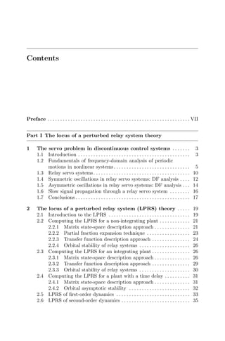 Contents
Preface . . . . . . . . . . . . . . . . . . . . . . . . . . . . . . . . . . . . . . . . . . . . . . . . . . . . . . . . VII
Part I The locus of a perturbed relay system theory
1 The servo problem in discontinuous control systems . . . . . . . 3
1.1 Introduction . . . . . . . . . . . . . . . . . . . . . . . . . . . . . . . . . . . . . . . . . . . . 3
1.2 Fundamentals of frequency-domain analysis of periodic
motions in nonlinear systems. . . . . . . . . . . . . . . . . . . . . . . . . . . . . . 5
1.3 Relay servo systems. . . . . . . . . . . . . . . . . . . . . . . . . . . . . . . . . . . . . . 10
1.4 Symmetric oscillations in relay servo systems: DF analysis . . . . 12
1.5 Asymmetric oscillations in relay servo systems: DF analysis . . . 14
1.6 Slow signal propagation through a relay servo system . . . . . . . . 16
1.7 Conclusions . . . . . . . . . . . . . . . . . . . . . . . . . . . . . . . . . . . . . . . . . . . . . 17
2 The locus of a perturbed relay system (LPRS) theory . . . . . 19
2.1 Introduction to the LPRS . . . . . . . . . . . . . . . . . . . . . . . . . . . . . . . . 19
2.2 Computing the LPRS for a non-integrating plant . . . . . . . . . . . . 21
2.2.1 Matrix state-space description approach . . . . . . . . . . . . . . 21
2.2.2 Partial fraction expansion technique . . . . . . . . . . . . . . . . . 23
2.2.3 Transfer function description approach . . . . . . . . . . . . . . . 24
2.2.4 Orbital stability of relay systems . . . . . . . . . . . . . . . . . . . . 26
2.3 Computing the LPRS for an integrating plant . . . . . . . . . . . . . . . 26
2.3.1 Matrix state-space description approach . . . . . . . . . . . . . . 26
2.3.2 Transfer function description approach . . . . . . . . . . . . . . . 29
2.3.3 Orbital stability of relay systems . . . . . . . . . . . . . . . . . . . . 30
2.4 Computing the LPRS for a plant with a time delay . . . . . . . . . . 31
2.4.1 Matrix state-space description approach . . . . . . . . . . . . . . 31
2.4.2 Orbital asymptotic stability . . . . . . . . . . . . . . . . . . . . . . . . 32
2.5 LPRS of ﬁrst-order dynamics . . . . . . . . . . . . . . . . . . . . . . . . . . . . . 33
2.6 LPRS of second-order dynamics . . . . . . . . . . . . . . . . . . . . . . . . . . . 35
 