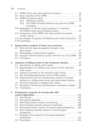 XII Contents
2.7 LPRS of ﬁrst-order plus dead-time dynamics . . . . . . . . . . . . . . . . 38
2.8 Some properties of the LPRS . . . . . . . . . . . . . . . . . . . . . . . . . . . . . 41
2.9 LPRS of nonlinear plants . . . . . . . . . . . . . . . . . . . . . . . . . . . . . . . . . 43
2.9.1 Additivity property . . . . . . . . . . . . . . . . . . . . . . . . . . . . . . . . 43
2.9.2 The LPRS extended deﬁnition and open-loop LPRS
computing . . . . . . . . . . . . . . . . . . . . . . . . . . . . . . . . . . . . . . . . 46
2.10 Application of periodic signal mapping to computing
the LPRS of some special nonlinear plants . . . . . . . . . . . . . . . . . . 48
2.11 Comparison of the LPRS with other methods of analysis
of relay systems . . . . . . . . . . . . . . . . . . . . . . . . . . . . . . . . . . . . . . . . . 52
2.12 An example of analysis of oscillations and transfer properties. . 53
2.13 Conclusions . . . . . . . . . . . . . . . . . . . . . . . . . . . . . . . . . . . . . . . . . . . . . 54
3 Input-output analysis of relay servo systems . . . . . . . . . . . . . . . 57
3.1 Slow and fast signal propagation through a relay
servo system . . . . . . . . . . . . . . . . . . . . . . . . . . . . . . . . . . . . . . . . . . . . 57
3.2 Methodology of input-output analysis . . . . . . . . . . . . . . . . . . . . . . 63
3.3 Example of forced motions analysis with the use of the LPRS . 63
3.4 Conclusions . . . . . . . . . . . . . . . . . . . . . . . . . . . . . . . . . . . . . . . . . . . . . 65
4 Analysis of sliding modes in the frequency domain . . . . . . . . . 67
4.1 Introduction to sliding mode control . . . . . . . . . . . . . . . . . . . . . . . 67
4.2 Representation of a sliding mode system via the equivalent
relay system . . . . . . . . . . . . . . . . . . . . . . . . . . . . . . . . . . . . . . . . . . . . 69
4.3 Analysis of motions in the equivalent relay system . . . . . . . . . . . 73
4.4 The chattering phenomenon and its LPRS analysis . . . . . . . . . . 77
4.5 Reduced-order and non–reduced-order models of averaged
motions in a sliding mode system and input-output analysis . . 85
4.6 On fractal dynamics in sliding-mode control . . . . . . . . . . . . . . . . 88
4.7 Examples of chattering and disturbance attenuation analysis . . 95
4.8 Conclusions . . . . . . . . . . . . . . . . . . . . . . . . . . . . . . . . . . . . . . . . . . . . . 101
5 Performance analysis of second-order SM
control algorithms . . . . . . . . . . . . . . . . . . . . . . . . . . . . . . . . . . . . . . . . . 103
5.1 Introduction . . . . . . . . . . . . . . . . . . . . . . . . . . . . . . . . . . . . . . . . . . . . 103
5.2 Sub-optimal algorithm . . . . . . . . . . . . . . . . . . . . . . . . . . . . . . . . . . . 104
5.3 Describing function analysis of chattering . . . . . . . . . . . . . . . . . . . 105
5.4 Exact frequency-domain analysis of chattering . . . . . . . . . . . . . . 106
5.5 Describing function analysis of external signal propagation . . . . 108
5.6 Exact frequency-domain analysis of external signal
propagation. . . . . . . . . . . . . . . . . . . . . . . . . . . . . . . . . . . . . . . . . . . . . 112
5.7 Example of the analysis of sub-optimal algorithm
performance . . . . . . . . . . . . . . . . . . . . . . . . . . . . . . . . . . . . . . . . . . . . 117
5.8 Conclusions . . . . . . . . . . . . . . . . . . . . . . . . . . . . . . . . . . . . . . . . . . . . . 122
 