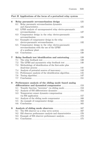 Contents XIII
Part II Applications of the locus of a perturbed relay system
6 Relay pneumatic servomechanism design . . . . . . . . . . . . . . . . . . 125
6.1 Relay pneumatic servomechanism dynamics
and characteristics . . . . . . . . . . . . . . . . . . . . . . . . . . . . . . . . . . . . . . . 125
6.2 LPRS analysis of uncompensated relay electro-pneumatic
servomechanism . . . . . . . . . . . . . . . . . . . . . . . . . . . . . . . . . . . . . . . . . 127
6.3 Compensator design in the relay electro-pneumatic
servomechanism . . . . . . . . . . . . . . . . . . . . . . . . . . . . . . . . . . . . . . . . . 128
6.4 Examples of compensator design in the relay
electro-pneumatic servomechanism . . . . . . . . . . . . . . . . . . . . . . . . . 132
6.5 Compensator design in the relay electro-pneumatic
servomechanism with the use of the LPRS
of a nonlinear plant . . . . . . . . . . . . . . . . . . . . . . . . . . . . . . . . . . . . . . 135
6.6 Conclusions . . . . . . . . . . . . . . . . . . . . . . . . . . . . . . . . . . . . . . . . . . . . . 138
7 Relay feedback test identiﬁcation and autotuning . . . . . . . . . . 139
7.1 The relay feedback test . . . . . . . . . . . . . . . . . . . . . . . . . . . . . . . . . . . 139
7.2 The LPRS and asymmetric relay feedback test . . . . . . . . . . . . . . 140
7.3 Methodology of identiﬁcation of the ﬁrst-order plus
dead-time process . . . . . . . . . . . . . . . . . . . . . . . . . . . . . . . . . . . . . . . 141
7.4 Analysis of potential sources of inaccuracy . . . . . . . . . . . . . . . . . . 143
7.5 Performance analysis of the identiﬁcation algorithm . . . . . . . . . . 145
7.6 Tuning algorithm . . . . . . . . . . . . . . . . . . . . . . . . . . . . . . . . . . . . . . . . 147
7.7 Conclusions . . . . . . . . . . . . . . . . . . . . . . . . . . . . . . . . . . . . . . . . . . . . . 151
8 Performance analysis of the sliding mode–based analog
diﬀerentiator and dynamical compensator . . . . . . . . . . . . . . . . . 153
8.1 Transfer function “inversion” via sliding mode. . . . . . . . . . . . . . . 153
8.2 Analysis of SM diﬀerentiator dynamics . . . . . . . . . . . . . . . . . . . . . 154
8.3 Temperature sensor dynamics compensation
via SM application . . . . . . . . . . . . . . . . . . . . . . . . . . . . . . . . . . . . . . 157
8.4 Analysis of the sliding mode compensator . . . . . . . . . . . . . . . . . . 160
8.5 An example of compensator design . . . . . . . . . . . . . . . . . . . . . . . . 162
8.6 Conclusions . . . . . . . . . . . . . . . . . . . . . . . . . . . . . . . . . . . . . . . . . . . . . 165
9 Analysis of sliding mode observers . . . . . . . . . . . . . . . . . . . . . . . . . 167
9.1 The SM observer as a relay servo system . . . . . . . . . . . . . . . . . . . 167
9.2 SM observer performance analysis and characteristics . . . . . . . . 170
9.3 Example of SM observer performance analysis . . . . . . . . . . . . . . . 172
9.4 Conclusions . . . . . . . . . . . . . . . . . . . . . . . . . . . . . . . . . . . . . . . . . . . . . 175
 