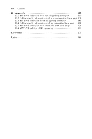 XIV Contents
10 Appendix . . . . . . . . . . . . . . . . . . . . . . . . . . . . . . . . . . . . . . . . . . . . . . . . . . 177
10.1 The LPRS derivation for a non-integrating linear part . . . . . . . . 177
10.2 Orbital stability of a system with a non-integrating linear part 181
10.3 The LPRS derivation for an integrating linear part . . . . . . . . . . 183
10.4 Orbital stability of a system with an integrating linear part . . . 191
10.5 The LPRS derivation for a linear part with time delay . . . . . . . 194
10.6 MATLAB code for LPRS computing . . . . . . . . . . . . . . . . . . . . . . . 198
References . . . . . . . . . . . . . . . . . . . . . . . . . . . . . . . . . . . . . . . . . . . . . . . . . . . . . 205
Index . . . . . . . . . . . . . . . . . . . . . . . . . . . . . . . . . . . . . . . . . . . . . . . . . . . . . . . . . . 211
 