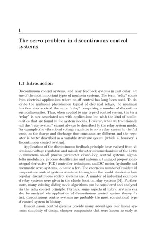 1
The servo problem in discontinuous control
systems
1.1 Introduction
Discontinuous control systems, and relay feedback systems in particular, are
one of the most important types of nonlinear systems. The term “relay” comes
from electrical applications where on-oﬀ control has long been used. To de-
scribe the nonlinear phenomenon typical of electrical relays, the nonlinear
function also received the name “relay” comprising a number of discontinu-
ous nonlinearities. Thus, when applied to any type of control system, the term
“relay” is now associated not with applications but with the kind of nonlin-
earities that are found in the system models. However, what we traditionally
call the “relay system” cannot always be described by the relay system model.
For example, the vibrational voltage regulator is not a relay system in the full
sense, as the charge and discharge time constants are diﬀerent and the regu-
lator is better described as a variable structure system (which is, however, a
discontinuous control system).
Applications of the discontinuous feedback principle have evolved from vi-
brational voltage regulators and missile thruster servomechanisms of the 1940s
to numerous on-oﬀ process parameter closed-loop control systems, sigma-
delta modulators, process identiﬁcation and automatic tuning of proportional-
integral-derivative (PID) controller techniques, and DC motor, hydraulic and
pneumatic servo systems, to name a few. The enormous number of residential
temperature control systems available throughout the world illustrates how
popular discontinuous control systems are. A number of industrial examples
of relay systems were given in the classic book on relay systems [94]. Further-
more, many existing sliding mode algorithms can be considered and analyzed
via the relay control principle. Perhaps, some aspects of hybrid systems can
also be analyzed via application of discontinuous control system theory. In
fact, discontinuous control systems are probably the most conventional type
of control system in history.
Discontinuous control systems provide many advantages over linear sys-
tems: simplicity of design, cheaper components that were known as early as
 