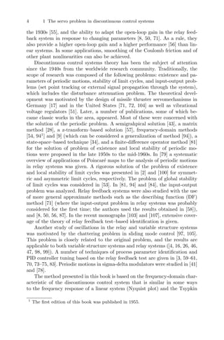 4 1 The servo problem in discontinuous control systems
the 1930s [55], and the ability to adapt the open-loop gain in the relay feed-
back system in response to changing parameters [8, 50, 71]. As a rule, they
also provide a higher open-loop gain and a higher performance [56] than lin-
ear systems. In some applications, smoothing of the Coulomb friction and of
other plant nonlinearities can also be achieved.
Discontinuous control systems theory has been the subject of attention
since the 1940s from the worldwide research community. Traditionally, the
scope of research was composed of the following problems: existence and pa-
rameters of periodic motions, stability of limit cycles, and input-output prob-
lems (set point tracking or external signal propagation through the system),
which includes the disturbance attenuation problem. The theoretical devel-
opment was motivated by the design of missile thruster servomechanisms in
Germany [17] and in the United States [71, 72, 104] as well as vibrational
voltage regulators [51]. Later, a number of publications, some of which be-
came classic works in the area, appeared. Most of these were concerned with
the solution of the periodic problem. A semigrahpical solution [43], a matrix
method [28], a z-transform–based solution [57], frequency-domain methods
[54, 941
] and [9] (which can be considered a generalization of method [94]), a
state-space–based technique [34], and a ﬁnite-diﬀerence operator method [81]
for the solution of problem of existence and local stability of periodic mo-
tions were proposed in the late 1950s to the mid-1960s. In [79] a systematic
overview of applications of Poincaré maps to the analysis of periodic motions
in relay systems was given. A rigorous solution of the problem of existence
and local stability of limit cycles was presented in [2] and [100] for symmet-
ric and asymmetric limit cycles, respectively. The problem of global stability
of limit cycles was considered in [53]. In [81, 94] and [84], the input-output
problem was analyzed. Relay feedback systems were also studied with the use
of more general approximate methods such as the describing function (DF)
method [71] (where the input-output problem in relay systems was probably
considered for the ﬁrst time; the authors used the results obtained in [58]),
and [8, 50, 56, 87]. In the recent monographs [103] and [107], extensive cover-
age of the theory of relay feedback test–based identiﬁcation is given.
Another study of oscillations in the relay and variable structure systems
was motivated by the chattering problem in sliding mode control [97, 105].
This problem is closely related to the original problem, and the results are
applicable to both variable structure systems and relay systems ([4, 16, 26, 46,
47, 98, 99]). A number of techniques of process parameter identiﬁcation and
PID controller tuning based on the relay feedback test are given in [3, 59–61,
70, 73–75, 83]. Periodic motions in sigma-delta modulators were studied in [41]
and [78].
The method presented in this book is based on the frequency-domain char-
acteristic of the discontinuous control system that is similar in some ways
to the frequency response of a linear system (Nyquist plot) and the Tsypkin
1
The ﬁrst edition of this book was published in 1955.
 