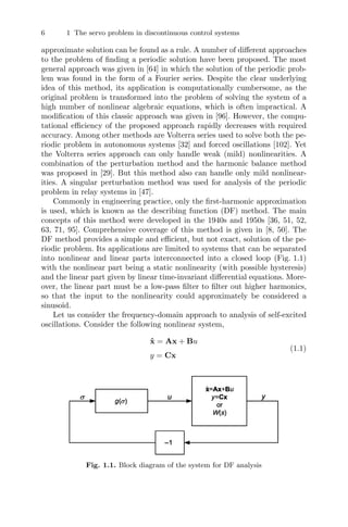 6 1 The servo problem in discontinuous control systems
approximate solution can be found as a rule. A number of diﬀerent approaches
to the problem of ﬁnding a periodic solution have been proposed. The most
general approach was given in [64] in which the solution of the periodic prob-
lem was found in the form of a Fourier series. Despite the clear underlying
idea of this method, its application is computationally cumbersome, as the
original problem is transformed into the problem of solving the system of a
high number of nonlinear algebraic equations, which is often impractical. A
modiﬁcation of this classic approach was given in [96]. However, the compu-
tational eﬃciency of the proposed approach rapidly decreases with required
accuracy. Among other methods are Volterra series used to solve both the pe-
riodic problem in autonomous systems [32] and forced oscillations [102]. Yet
the Volterra series approach can only handle weak (mild) nonlinearities. A
combination of the perturbation method and the harmonic balance method
was proposed in [29]. But this method also can handle only mild nonlinear-
ities. A singular perturbation method was used for analysis of the periodic
problem in relay systems in [47].
Commonly in engineering practice, only the ﬁrst-harmonic approximation
is used, which is known as the describing function (DF) method. The main
concepts of this method were developed in the 1940s and 1950s [36, 51, 52,
63, 71, 95]. Comprehensive coverage of this method is given in [8, 50]. The
DF method provides a simple and eﬃcient, but not exact, solution of the pe-
riodic problem. Its applications are limited to systems that can be separated
into nonlinear and linear parts interconnected into a closed loop (Fig. 1.1)
with the nonlinear part being a static nonlinearity (with possible hysteresis)
and the linear part given by linear time-invariant diﬀerential equations. More-
over, the linear part must be a low-pass ﬁlter to ﬁlter out higher harmonics,
so that the input to the nonlinearity could approximately be considered a
sinusoid.
Let us consider the frequency-domain approach to analysis of self-excited
oscillations. Consider the following nonlinear system,
ẋ = Ax + Bu
y = Cx
(1.1)
Fig. 1.1. Block diagram of the system for DF analysis
 