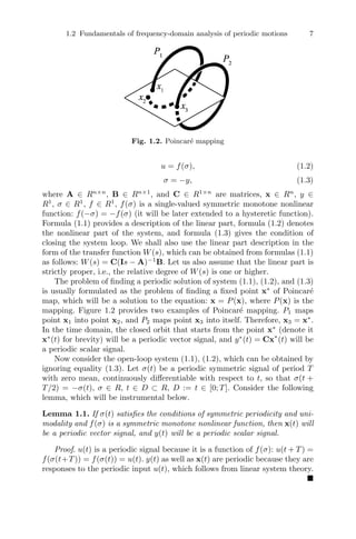 1.2 Fundamentals of frequency-domain analysis of periodic motions 7
Fig. 1.2. Poincaré mapping
u = f(σ), (1.2)
σ = −y, (1.3)
where A ∈ Rn×n
, B ∈ Rn×1
, and C ∈ R1×n
are matrices, x ∈ Rn
, y ∈
R1
, σ ∈ R1
, f ∈ R1
, f(σ) is a single-valued symmetric monotone nonlinear
function: f(−σ) = −f(σ) (it will be later extended to a hysteretic function).
Formula (1.1) provides a description of the linear part, formula (1.2) denotes
the nonlinear part of the system, and formula (1.3) gives the condition of
closing the system loop. We shall also use the linear part description in the
form of the transfer function W(s), which can be obtained from formulas (1.1)
as follows: W(s) = C(Is − A)−1
B. Let us also assume that the linear part is
strictly proper, i.e., the relative degree of W(s) is one or higher.
The problem of ﬁnding a periodic solution of system (1.1), (1.2), and (1.3)
is usually formulated as the problem of ﬁnding a ﬁxed point x∗
of Poincaré
map, which will be a solution to the equation: x = P(x), where P(x) is the
mapping. Figure 1.2 provides two examples of Poincaré mapping. P1 maps
point x1 into point x2, and P2 maps point x3 into itself. Therefore, x3 = x∗
.
In the time domain, the closed orbit that starts from the point x∗
(denote it
x∗
(t) for brevity) will be a periodic vector signal, and y∗
(t) = Cx∗
(t) will be
a periodic scalar signal.
Now consider the open-loop system (1.1), (1.2), which can be obtained by
ignoring equality (1.3). Let σ(t) be a periodic symmetric signal of period T
with zero mean, continuously diﬀerentiable with respect to t, so that σ(t +
T/2) = −σ(t), σ ∈ R, t ∈ D ⊂ R, D := t ∈ [0; T]. Consider the following
lemma, which will be instrumental below.
Lemma 1.1. If σ(t) satisﬁes the conditions of symmetric periodicity and uni-
modality and f(σ) is a symmetric monotone nonlinear function, then x(t) will
be a periodic vector signal, and y(t) will be a periodic scalar signal.
Proof. u(t) is a periodic signal because it is a function of f(σ): u(t + T) =
f(σ(t+T)) = f(σ(t)) = u(t). y(t) as well as x(t) are periodic because they are
responses to the periodic input u(t), which follows from linear system theory.

 