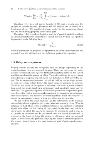 10 1 The servo problem in discontinuous control systems
N(aσ) =
qu1
qσ1
=
2
Taσ
T/2

−T/2
u(t) [cos ωt − j sin ωt] dt.
Equation (1.14) is a well-known formula [8, 50] that is widely used for
analysis of periodic motions. Therefore, the DF analysis can be viewed as a
ﬁxed point of the PSM considered above, subject to the assumption about
the low-pass ﬁltering property of the linear part.
Equation (1.14) provides a basis for analysis of possible periodic motions
in a nonlinear system via application of the DF method. Usually this equation
is presented in the following form:
W(jΩ) = −
1
N(aσ)
(1.15)
which is convenient for graphical interpretation, as the unknown variables are
separated into the left-hand and the right-hand parts of the equation.
1.3 Relay servo systems
Usually, control systems are categorized into two groups depending on the
control problem they are supposed to solve. These two categories are stabi-
lization systems and servo systems. Stabilization systems carry out the task of
stabilization of certain process variables. The main challenge for such systems
is producing a compensating action for the disturbances that inevitably oc-
cur. The servo systems implement the task of tracking certain input signals,
so that the system output follows the input signal as precisely as possible.
Normally, the input to the system is unknown, but some a priori informa-
tion about the input signal such as frequency and amplitude range may be
available. The typical examples of stabilization systems are temperature, pres-
sure, level, ﬂow control systems; and examples of servo systems are actuators,
airplane autopilots, and temperature control systems, which are supposed to
ensure the temperature change in time according to a given proﬁle.
We can see from the above examples that the autonomous mode, when no
external signals are applied to the system, does not normally occur. What is
common for both these types of control systems is the existence of external
signals that aﬀect the functioning of the system. In the ﬁrst case, this is a
disturbance to which the system is supposed to respond in such a way as
to provide its compensation. In the second case, the system is supposed to
respond to the input to bring the output in alignment with this external
input. In both cases, the problem analyzing the eﬀect of external signals on
the system characteristics is the most important part of system performance
analysis.
 