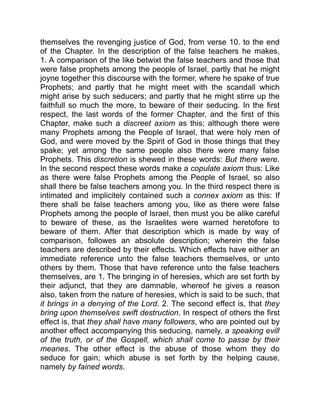themselves the revenging justice of God, from verse 10. to the end
of the Chapter. In the description of the false teachers he makes,
1. A comparison of the like betwixt the false teachers and those that
were false prophets among the people of Israel, partly that he might
joyne together this discourse with the former, where he spake of true
Prophets; and partly that he might meet with the scandall which
might arise by such seducers; and partly that he might stirre up the
faithfull so much the more, to beware of their seducing. In the first
respect, the last words of the former Chapter, and the first of this
Chapter, make such a discreet axiom as this; although there were
many Prophets among the People of Israel, that were holy men of
God, and were moved by the Spirit of God in those things that they
spake; yet among the same people also there were many false
Prophets. This discretion is shewed in these words: But there were.
In the second respect these words make a copulate axiom thus: Like
as there were false Prophets among the People of Israel, so also
shall there be false teachers among you. In the third respect there is
intimated and implicitely contained such a connex axiom as this: If
there shall be false teachers among you, like as there were false
Prophets among the people of Israel, then must you be alike careful
to beware of these, as the Israelites were warned heretofore to
beware of them. After that description which is made by way of
comparison, followes an absolute description; wherein the false
teachers are described by their effects. Which effects have either an
immediate reference unto the false teachers themselves, or unto
others by them. Those that have reference unto the false teachers
themselves, are 1. The bringing in of heresies, which are set forth by
their adjunct, that they are damnable, whereof he gives a reason
also, taken from the nature of heresies, which is said to be such, that
it brings in a denying of the Lord. 2. The second effect is, that they
bring upon themselves swift destruction. In respect of others the first
effect is, that they shall have many followers, who are pointed out by
another effect accompanying this seducing, namely, a speaking evill
of the truth, or of the Gospell, which shall come to passe by their
meanes. The other effect is the abuse of those whom they do
seduce for gain; which abuse is set forth by the helping cause,
namely by fained words.
 