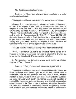 The Doctrines arising herehence.
Doctrine 1. There are alwayes false prophets and false
teachers in the Church.
This is gathered from these words: there were, there shall bee.
Reason. This comes to passe in a threefold respect, 1. in respect
of God. 2. In respect of the Devill. 3. In respect of men. First, in
respect of God, and that 1. that they which are approved in the
Church may be made manifest, 1 Corinthians 11.19. Deuteronomy
13.3. 2. That the obstinate wicked may perish in their ungodlinesse
and cruelty, 2 Thessalonians 2.10,11,12. 1 Kings 22.20,21,22.
Secondly, in respect of the Devill, because he is alwayes the father
of lyes, and a murtherer, and that envious one, which soweth tares
among the good seed. Thirdly, In respect of men, because the
wisdome of the flesh is enmity against God and his truth.
The use hereof according to the Apostles intention is twofold:
Vse 1. To admonish us, not to be offended, nor to be too much
troubled in minde, when we see heresies to arise in the Church, but
to say as the Apostle did, There were, there shall be.
2. To instruct us, not to believe every spirit, but to try whether
they are of God, 1 Iohn 4.1.
Doctrine 2. Every heresie hath damnation joyned with it.
This is gathered from these words: damnable heresies. Some are
more damnable then others, yet all do in their nature tend to
damnation. For all are contrary unto the way of truth, whereof
mention is made, verse 2. which way alone leads unto life. But there
are some heresies which can by no meanes consist with salvation or
eternall life. Hereupon such opinions are by a kind of appropriation
called heresies in the Church, that is, opinions altogether damnable.
For there is a difference to be observed betwixt things rashly spoken,
bare errors in faith, and heresies properly so called. In the heresies
 