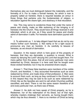 themselves also we must distinguish betwixt the materiality, and the
formality of it. For to make a formall heresie, for which a man is
properly called an heretick, there is required besides an errour in
those things that pertaine unto the fundamentals of religion, a
reluctation against the cleare light, and obstinacy in that reluctation.
Vse. This may serve to condemne those that under the name of
peace and charity, make so little reckoning of the bringing in of
heresies into the Church. They would have all things received in and
tollerated, which is all one, as if they would for peace and charity
admit of damnation it selfe. For heresies have damnation joyned with
it.
2. To admonish us, 1. to take diligent heed that we do not by any
means further such heresies. 2. Not rashly or for a light cause to
pronounce any man an heretick. 3. As carefully to beware of
heresies, as we should of damnation.
Question. In the reason which is here given of this property of
heresies, that they are damnable, a question is moved, What is
meant by denying the Lord? denying the Lord that bought them. For
many gather from this place, that all and every particular man were
redeemed by Christ, because it is here said that he bought even
those wicked hereticks: but it may be answered divers wayes.
Answer 1. That these false teachers were members of the visible
Church, and therefore, 1. they accounted themselves such as were
redeemed by Christ, and made shew of that profession. 2. Men were
to account them such, as long as they continued in the Church; and
in this respect they may be said to be such as were redeemed by
Christ; like as the Apostles are wont to call whole Churches justified,
sanctified, and elect. There is not the same reason therefore of all
and every particular man, as there was of these.
Answer 2. He doth not here speak of Christ properly, as he is
Redeemer, nor of the redemption of his blood, but of that right,
whereby masters chalenge their servants, as having bought them;
which may be thus shewed: 1. Here is no mention of Christ as being
 