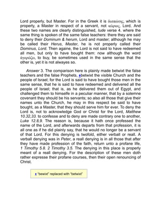 Lord properly, but Master. For in the Greek it is δεσπώτης, which is
properly, a Master in respect of a servant, not κώριος, Lord. And
these two names are clearly distinguished, Iude verse 4. where the
same thing is spoken of the same false teachers: there they are said
to deny their Dominum  herum, Lord and master; although he may
be called their Herus, Master, he is not properly called their
Dominus, Lord. Then againe, the Lord is not said to have redeemed
all men, but only to have bought them: now although the word
ἀγορώζω, to buy, be sometimes used in the same sense that the
other is, yet it is not alwayes so.
Answer 3. The comparison here is plainly made betwixt the false
teachers and the false Prophets, ♦betwixt the visible Church and the
people of Israel; for the Lord is said to have bought those men in the
same sense, that he is said to have redeemed and delivered all the
people of Israel; that is, as he delivered them out of Egypt, and
challenged them to himselfe in a peculiar manner, that by a solemne
covenant they should be his servants; so also all those that give their
names unto the Church, he may in this respect be said to have
bought, as a Master, that they should serve him for ever. To deny the
Lord is, not to acknowledge God or Christ for the Lord, Matthew
10.32,33. to confesse and to deny are made contrary one to another,
Luke 12.8,9. The reason is, because it hath once professed the
name of the Lord, and afterwards departs from that profession, it is
all one as if he did plainly say, that he would no longer be a servant
of that Lord. For this denying is twofold, either verball or reall. A
verball denying was in Peter, a reall denying is in all those that after
they have made profession of the faith, return unto a profane life,
1 Timothy 5.8. 2 Timothy 3.5. The denying in this place is properly
meant of a reall denying. For the description of these men doth
rather expresse their profane courses, then their open renouncing of
Christ.
♦ “bewixt” replaced with “betwixt”
 