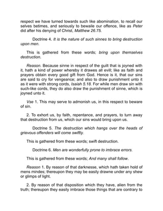 respect we have turned towards such like abomination, to recall our
selves betimes, and seriously to bewaile our offence, like as Peter
did after his denying of Christ, Matthew 26.75.
Doctrine 4. It is the nature of such sinnes to bring destruction
upon men.
This is gathered from these words; bring upon themselves
destruction.
Reason. Because sinne in respect of the guilt that is joyned with
it, hath a kind of power whereby it drawes all evill; like as faith and
prayers obtain every good gift from God. Hence is it, that our sins
are said to cry for vengeance; and also to draw punishment unto it
as it were with strong cords, Isaiah 5.18. For while men draw sin with
such-like cords, they do also draw the punishment of sinne, which is
joyned unto it.
Vse 1. This may serve to admonish us, in this respect to beware
of sin.
2. To exhort us, by faith, repentance, and prayers, to turn away
that destruction from us, which our sins would bring upon us.
Doctrine 5. The destruction which hangs over the heads of
grievous offenders will come swiftly.
This is gathered from these words; swift destruction.
Doctrine 6. Men are wonderfully prone to imbrace errors.
This is gathered from these words; And many shall follow.
Reason 1. By reason of that darknesse, which hath taken hold of
mens mindes; thereupon they may be easily drawne under any shew
or glimps of light.
2. By reason of that disposition which they have, alien from the
truth; thereupon they easily imbrace those things that are contrary to
 