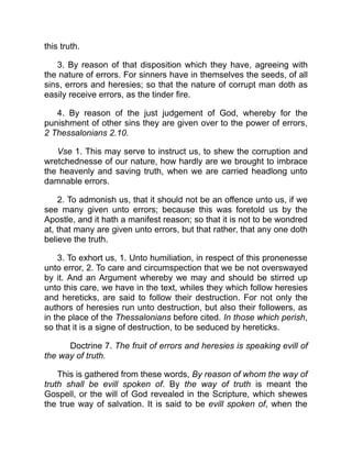 this truth.
3. By reason of that disposition which they have, agreeing with
the nature of errors. For sinners have in themselves the seeds, of all
sins, errors and heresies; so that the nature of corrupt man doth as
easily receive errors, as the tinder fire.
4. By reason of the just judgement of God, whereby for the
punishment of other sins they are given over to the power of errors,
2 Thessalonians 2.10.
Vse 1. This may serve to instruct us, to shew the corruption and
wretchednesse of our nature, how hardly are we brought to imbrace
the heavenly and saving truth, when we are carried headlong unto
damnable errors.
2. To admonish us, that it should not be an offence unto us, if we
see many given unto errors; because this was foretold us by the
Apostle, and it hath a manifest reason; so that it is not to be wondred
at, that many are given unto errors, but that rather, that any one doth
believe the truth.
3. To exhort us, 1. Unto humiliation, in respect of this pronenesse
unto error, 2. To care and circumspection that we be not overswayed
by it. And an Argument whereby we may and should be stirred up
unto this care, we have in the text, whiles they which follow heresies
and hereticks, are said to follow their destruction. For not only the
authors of heresies run unto destruction, but also their followers, as
in the place of the Thessalonians before cited. In those which perish,
so that it is a signe of destruction, to be seduced by hereticks.
Doctrine 7. The fruit of errors and heresies is speaking evill of
the way of truth.
This is gathered from these words, By reason of whom the way of
truth shall be evill spoken of. By the way of truth is meant the
Gospell, or the will of God revealed in the Scripture, which shewes
the true way of salvation. It is said to be evill spoken of, when the
 