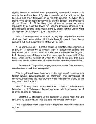 dignity thereof is violated, most properly by reproachfull words. It is
said to be evill spoken of by them, namely, by the authors of the
heresies and their followers, in a two-fold respect, 1. When they
themselves speak reproachfully of it, as the Scribes and Pharisees
did of Christ. 2. While they give others occasion to speak
reproachfully of it, as the Jewes did unto the Gentiles, Romans 2.24.
both respects seeme to be meant here by these, for the Greek word
διὰ signifies per  propter, by, and by reason of.
Vse 1. This may serve to instruct us, to judge aright of the nature
of sinne, that never staies till it hath brought men to blasphemy
against God, and to speak evill of the way of God.
2. To admonish us, 1. For this cause to withstand the beginnings
of sin, lest at length we be brought also to blasphemy against the
holy Ghost, which Christ saith is a sin that shall never be forgiven.
2. To beware also of those men, that durst openly speak evill of the
truth; amongst the number of whom they are to be put, that dare
mock and scoffe at the name of predestination and the predestinate.
Doctrine 8. They which propagate errors under faire pretence,
do often times seek their own gaine.
This is gathered from these words; through covetousnesse with
fained words: Covetousnesse is commonly the companion of
heresies, oftentimes the mother, very often the Nurse of them, as we
may see in the Papists.
Vse. This may serve to admonish us, 1. Not to believe mens
fained words. 2. To beware of covetousnesse, which is the root, as of
all evils, so also of heresies.
Doctrine 9. Miserable is the condition of those men that are
seduced by hereticks; for they are sold like beasts and cattell.
This is gathered from these words, they shall make merchandize
of you.
 