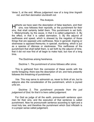 H
Verse 3, at the end. Whose judgement now of a long time lingreth
not, and their damnation slumbreth not.
The Analysis.
itherto we have seen the description of false teachers, and their
sins; now followes their reproofe, or the punishment for their
sins, that shall certainly befall them. This punishment is set forth,
1. Metonymically, by the cause, in that it is called judgement. 2. By
the effect, in that it is called damnation. 3. By the adjunct of
swiftnesse and speed, which is shewed by the negation of those
things that are opposed unto swiftnesse. Now in generall, lingring or
slownesse is opposed thereunto; in speciall, slumbring, which is put
as a species of idlensse or slacknesse. This swiftnesse of the
punishment that shall befall them, is set forth by the adjunct of time,
that it did not now first of all begin to make hast, but now of a long
time.
The Doctrines arising herehence.
Doctrine 1. The punishment of sinne followes after sinne.
This is gathered from the connexion of these words with the
words foregoing: there was the description of sin; and here presently
followes the threatning of punishment.
Vse. This may serve to admonish us, never to think of sin, but to
adjoyne also the consideration of the punishment, which is joyned
unto sin.
Doctrine 2. This punishment proceeds from the just
judgement of God; for that it is here called judgement.
For God as judge of all the earth, pronounceth sentence upon
men for their sins, and the execution of that sentence is called
punishment. Now he pronounceth sentence according to right and a
most holy law, and therefore the punishment which God inflicteth is
in a proper sense called judgement.
 