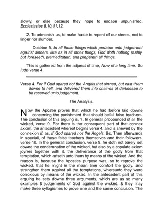 N
slowly, or else because they hope to escape unpunished,
Ecclesiastes 8.10,11,12.
2. To admonish us, to make haste to repent of our sinnes, not to
linger nor slumber.
Doctrine 5. In all those things which pertaine unto judgement
against sinners, like as in all other things, God doth nothing rashly,
but foreseeth, premeditateth, and prepareth all things.
This is gathered from the adjunct of time, Now of a long time. So
Iude verse 4.
Verse 4. For if God spared not the Angels that sinned, but cast them
downe to hell, and delivered them into chaines of darknesse to
be reserved unto judgement.
The Analysis.
ow the Apostle proves that which he had before laid downe
concerning the punishment that should befall false teachers.
The conclusion of this arguing is, 1. In generall propounded of all the
wicked, verse 9. For there is the consequent part of that connex
axiom, the antecedent whereof begins verse 4. and is shewed by the
connexion If, as, If God spared not the Angels, c. Then afterwards
in speciall, of these false teachers themselves and their followers,
verse 10. In the generall conclusion, verse 9. he doth not barely set
downe the condemnation of the wicked, but also by a copulate axiom
joynes together with it, the deliverance of the godly from that
temptation, which ariseth unto them by means of the wicked. And the
reason is, because the Apostles purpose was, so to reprove the
wicked, that he might in the mean time comfort the godly, and
strengthen them against all the temptations, whereunto they were
obnoxious by means of the wicked. In the antecedent part of this
arguing he sets downe three arguments, which are as so many
examples  judgements of God against the wicked;  they may
make three syllogismes to prove one and the same conclusion. The
 