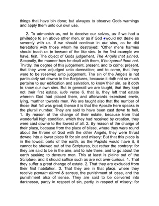 things that have bin done; but alwayes to observe Gods warnings
and apply them unto our own use.
2. To admonish us, not to deceive our selves, as if we had a
priviledge to sin above other men, or as if God ♦would not deale so
severely with us, if we should continue in our sins, as he did
heretofore with those whom he destroyed: *Other mens harmes
should teach us to beware of the like sins. In the first example we
have, first, The object of Gods judgement, The Angels that sinned.
Secondly, the manner how he dealt with them, If he spared them not.
Thirdly, the degree of this judgement, present, and to come: present,
that they were adjudged unto damnation; and to come, that they
were to be reserved unto judgement. The sin of the Angels is not
particularly set downe in the Scriptures, because it doth not so much
pertaine to our edification and salvation, to know their sin, as it doth
to know our own sins. But in generall we are taught, that they kept
not their first estate. Iude verse 6. that is, they left that estate
wherein God had placed them, and afterwards exercised envie,
lying, murther towards men. We are taught also that the number of
those that fell was great; thence it is that the Apostle here speaks in
the plurall number. They are said to have been cast down to hell,
1. By reason of the change of their estate, because from that
wonderfull high condition, which they had received by creation, they
were cast downe to the lowest of all. 2. By reason of the change of
their place, because from the place of blisse, where they were round
about the throne of God with the other Angels, they were thrust
downe into a lower place fit for sin and misery: But that this place is
in the lowest parts of the earth, as the Papists would have it, it
cannot be shewed out of the Scriptures, but rather the contrary: for
they are said to be in the aire, and to rule there, and to go about the
earth seeking to devoure men. This at least is plaine out of the
Scripture, and it should suffice such as are not over-curious: 1. That
they suffer a great change of estate. 2. That they are excluded from
their first habitation. 3. That they are in that place, where they
receive pœnam damni  sensus, the punishment of losse, and the
punishment also of sense. They are said to be delivered into
darknesse, partly in respect of sin, partly in respect of misery: for
 