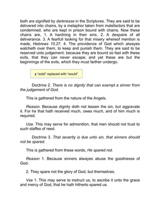 both are signified by darknesse in the Scriptures. They are said to be
delivered into chains, by a metaphor taken from malefactors that are
condemned, who are kept in prison bound with chains. Now these
chains are, 1. A hardning in their sins. 2. A despaire of all
deliverance. 3. A fearfull looking for that misery whereof mention is
made, Hebrews 10.27. 4. The providence of God which alwayes
watcheth over them, to keep and punish them. They are said to be
reserved unto judgement, because they are bound so fast with these
evils, that they can never escape; and yet these are but the
beginnings of the evils, which they must farther undergo.
♦ “wold” replaced with “would”
Doctrine 2. There is no dignity that can exempt a sinner from
the judgement of God.
This is gathered from the nature of the Angels.
Reason. Because dignity doth not lessen the sin, but aggravate
it. For he that hath received much, owes much, and of him much is
required.
Use. This may serve for admonition, that men should not trust to
such staffes of reed.
Doctrine 3. That severity is due unto sin, that sinners should
not be spared.
This is gathered from these words, He spared not.
Reason 1. Because sinners alwayes abuse the goodnesse of
God.
2. They spare not the glory of God, but themselves.
Vse 1. This may serve to instruct us, to ascribe it unto the grace
and mercy of God, that he hath hitherto spared us.
 