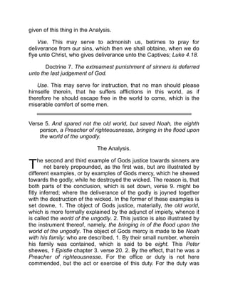 T
given of this thing in the Analysis.
Vse. This may serve to admonish us, betimes to pray for
deliverance from our sins, which then we shall obtaine, when we do
flye unto Christ, who gives deliverance unto the Captives; Luke 4.18.
Doctrine 7. The extreamest punishment of sinners is deferred
unto the last judgement of God.
Use. This may serve for instruction, that no man should please
himselfe therein, that he suffers afflictions in this world, as if
therefore he should escape free in the world to come, which is the
miserable comfort of some men.
Verse 5. And spared not the old world, but saved Noah, the eighth
person, a Preacher of righteousnesse, bringing in the flood upon
the world of the ungodly.
The Analysis.
he second and third example of Gods justice towards sinners are
not barely propounded, as the first was, but are illustrated by
different examples, or by examples of Gods mercy, which he shewed
towards the godly, while he destroyed the wicked. The reason is, that
both parts of the conclusion, which is set down, verse 9. might be
fitly inferred; where the deliverance of the godly is joyned together
with the destruction of the wicked. In the former of these examples is
set downe, 1. The object of Gods justice, materially, the old world,
which is more formally explained by the adjunct of impiety, whence it
is called the world of the ungodly. 2. This justice is also illustrated by
the instrument thereof, namely, the bringing in of the flood upon the
world of the ungodly. The object of Gods mercy is made to be Noah
with his family: who are described, 1. By their small number, wherein
his family was contained, which is said to be eight. This Peter
shewes, 1 Epistle chapter 3. verse 20. 2. By the effect, that he was a
Preacher of righteousnesse. For the office or duty is not here
commended, but the act or exercise of this duty. For the duty was
 