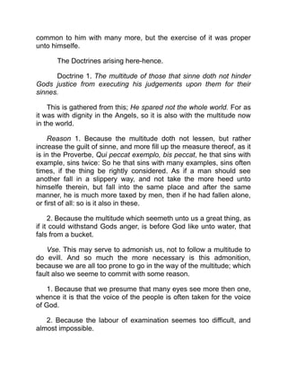 common to him with many more, but the exercise of it was proper
unto himselfe.
The Doctrines arising here-hence.
Doctrine 1. The multitude of those that sinne doth not hinder
Gods justice from executing his judgements upon them for their
sinnes.
This is gathered from this; He spared not the whole world. For as
it was with dignity in the Angels, so it is also with the multitude now
in the world.
Reason 1. Because the multitude doth not lessen, but rather
increase the guilt of sinne, and more fill up the measure thereof, as it
is in the Proverbe, Qui peccat exemplo, bis peccat, he that sins with
example, sins twice: So he that sins with many examples, sins often
times, if the thing be rightly considered. As if a man should see
another fall in a slippery way, and not take the more heed unto
himselfe therein, but fall into the same place and after the same
manner, he is much more taxed by men, then if he had fallen alone,
or first of all: so is it also in these.
2. Because the multitude which seemeth unto us a great thing, as
if it could withstand Gods anger, is before God like unto water, that
fals from a bucket.
Vse. This may serve to admonish us, not to follow a multitude to
do evill. And so much the more necessary is this admonition,
because we are all too prone to go in the way of the multitude; which
fault also we seeme to commit with some reason.
1. Because that we presume that many eyes see more then one,
whence it is that the voice of the people is often taken for the voice
of God.
2. Because the labour of examination seemes too difficult, and
almost impossible.
 