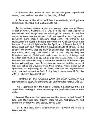 3. Because that which all men do, usually goes unpunished
among men, and we conceive the like thing of God.
4. Because he that doth not follow the multitude, shall gaine a
multitude of enemies, and such as hate him.
But the contrary reason, which is of greater value then all those,
is that of Christ, Matthew 7.13. Broad is the way that leadeth to
destruction, and many there be which go in thereat. To the first
reason or objection we answer; that one eye of a man that seeth,
perceives more, then a thousand blind eyes. The world or the
multitude of the world is blinded; therefore one Christian which hath
the eye of his mind inlightned by the Spirit, and followes the light of
Gods word, can see more then a great multitude of others. To the
second we answer, that the duty of examination lies upon all and
every one. And they had need to do it, not only as they are
Christians, and as Christ commands them, to prove all things, and
hold fast that which is good, but also as they are men: for it is not a
humane, but a brutish thing to follow the multitude of those that go
before, without judgement. To the third we answer, that the wayes of
God are not as the wayes of men: Men winck at many, either out of
ignorance, or impotency, or for feare, and the like imperfections
which are not incident to God. To the fourth we answer, If God be
with us, who can be against us?
Doctrine 2. The creatures which are most necessary and
profitable unto us, by sin are made our enemies and hurtfull unto us.
This is gathered from the flood of waters, that destroyed the old
world. Now nothing is more necessary and profitable unto us then
water.
Reason. Because the creatures are the servants and hoast of
God, and therefore they depend upon his will, and pleasure, and
command both for war and peace, Hosea 2.18.
Vse 1. This may serve to admonish us, so much the more to
beware of sin.
 