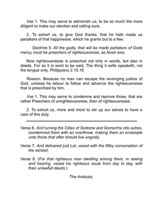 Vse 1. This may serve to admonish us, to be so much the more
diligent to make our election and calling sure.
2. To exhort us, to give God thanks, that he hath made us
partakers of that happinesse, which he grants but to a few.
Doctrine 5. All the godly, that will be made partakers of Gods
mercy, must be preachers of righteousnesse, as Noah was.
Now righteousnesse is preached not only in words, but also in
deeds. For so it is wont to be said, The thing it selfe speaketh, not
the tongue only, Philippians 2.15,16.
Reason. Because no man can escape the revenging justice of
God, unlesse he labour to follow and advance the righteousnesse
that is prescribed by him.
Vse 1. This may serve to condemne and reprove those, that are
rather Preachers of unrighteousnesse, then of righteousnesse.
2. To exhort us, more and more to stir up our selves to have a
care of this duty.
Verse 6. And turning the Cities of Sodome and Gomorrha into ashes,
condemned them with an overthrow, making them an ensample
unto those that after should live ungodly.
Verse 7. And delivered just Lot, vexed with the filthy conversation of
the wicked:
Verse 8. (For that righteous man dwelling among them, in seeing
and hearing, vexed his righteous soule from day to day, with
their unlawfull deeds.)
The Analysis.
 
