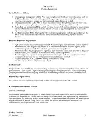 SG Solutions
Position Description
Critical Skills and Abilities
1. Strong project management ability: Able to develop plans that identify environmental related goals for
the Plant and that are effective in attaining established goals; garners resources and defines processes to
complete project; manages progress and implements mid-stream changes, as needed.
2. Strong communication skills: Able to clearly present information through the spoken or written word;
reads and interprets complex information; conveys information effectively; and listens well.
3. Negotiation and persuasion ability: Able to convince others in both positive and negative circumstances;
uses tact when expressing ideas or opinions; presents new ideas to upper management; and responds to
objections in a persuasive manner.
4. Excellent analytical skills: Able to gather relevant data using appropriate methodologies and analyze that
data in such a manner that valid conclusions can be drawn that assist in making important business
decisions.
Education/Experience Requirements
• High school diploma or equivalent degree required. Associates degree in environmental sciences preferred.
• A minimum of 5 years progressive experience in an environmental sciences, industrial hygiene, and/or
health/safety capacity required; Prior industrial operations experience preferred.
• A minimum of ten (10) years progressive experience in environmental compliance; preferably in the power
production arena, or in a chemical intensive manufacturing facility, is preferred.
• At least one year in a supervisory role responsible for monitoring the work and development of others.
• Computer skills and clear oral and written communication abilities are essential.
• Hazardous Materials, RCRA, and DOT Training (within 6 mo of hiring)
• 501 OSHA Outreach Trainer Certification is helpful.
Job Complexity
The position has accountability for measuring, tracking, and improving environmental performance in all areas of
plant operations. Work requires a high level of judgment, analytical ability and creativity, such as investigating
complex problems or situations, analyzing information, recommending solutions, and leading corrective actions.
Supervisory Responsibilities
This position has direct supervisory responsibility over the following position(s): EH&S Assistant
Working Environment and Conditions
Contacts/Relationships
The incumbent spends approximately 99% of his/her time focused on the improvement of overall environmental
performance at the plant level. This includes interacting with all levels of the plant organization, Sg Solutions and
CBI Management and employees, Wabash River Combined Cycle Plant and Duke Management and employees and
all personnel levels of Wabash Valley Power Association. The position will also require interaction with
Governmental Agency representatives from time to time.
Working Conditions
SG Solutions, LLC EH&S Supervisor 2
 