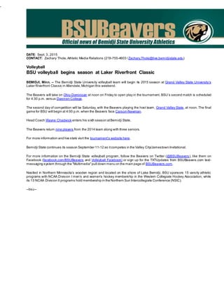 -
DATE: Sept. 3, 2015
CONTACT: Zachary Thole,Athletic Media Relations (218-755-4603 /Zachary.Thole@live.bemidjistate.edu)
Volleyball
BSU volleyball begins season at Laker Riverfront Classic
BEMIDJI, Minn. – The Bemidji State University volleyball team will begin its 2015 season at Grand Valley State University’s
Laker Riverfront Classic in Allendale,Michigan this weekend.
The Beavers will take on Ohio Dominican at noon on Friday to open play in the tournament. BSU’s second match is scheduled
for 4:30 p.m. versus Daemen College.
The second day of competition will be Saturday, with the Beavers playing the host team, Grand Valley State, at noon. The final
game for BSU will begin at 4:00 p.m. when the Beavers face Carson-Newman.
Head Coach Wayne Chadwick enters his sixth season atBemidji State.
The Beavers return nine players from the 2014 team along with three seniors.
For more information and live stats visit the tournament’s website here.
Bemidji State continues its season September 11-12 as itcompetes in the Valley City/Jamestown Invitational.
For more information on the Bemidji State volleyball program, follow the Beavers on Twitter (@BSUBeavers), like them on
Facebook (facebook.com/BSUBeavers and Volleyball Facebook) or sign up for the TXTUpdates from BSUBeavers.com text-
messaging system through the "Multimedia"pull down menu on the main page of BSUBeavers.com.
Nestled in Northern Minnesota’s wooden region and located on the shore of Lake Bemidji, BSU sponsors 15 varsity athletic
programs with NCAA Division I men’s and women’s hockey membership in the Western Collegiate Hockey Association, while
its 13 NCAA Division II programs hold membership in the Northern Sun Intercollegiate Conference (NSIC).
--bsu--
 