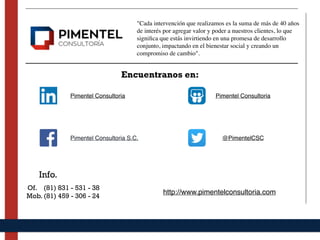 Pimentel Consultoria Pimentel Consultoria
Pimentel Consultoria S.C.
Encuentranos en:
@PimentelCSC
Info.
Of. (81) 831 - 531 - 38
Mob. (81) 459 - 306 - 24
http://www.pimentelconsultoria.com
"Cada intervención que realizamos es la suma de más de 40 años
de interés por agregar valor y poder a nuestros clientes, lo que
signiﬁca que estás invirtiendo en una promesa de desarrollo
conjunto, impactando en el bienestar social y creando un
compromiso de cambio".
 