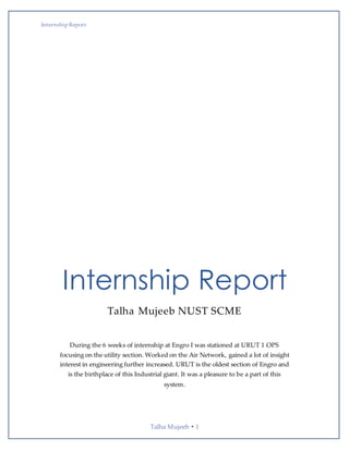 Internship Report
Talha Mujeeb  1
Internship Report
Talha Mujeeb NUST SCME
During the 6 weeks of internship at Engro I was stationed at URUT 1 OPS
focusing on the utility section. Worked on the Air Network, gained a lot of insight
interest in engineering further increased. URUT is the oldest section of Engro and
is the birthplace of this Industrial giant. It was a pleasure to be a part of this
system.
 