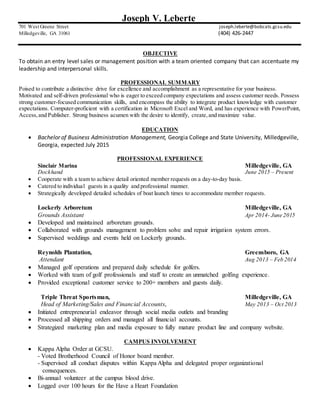 Joseph V. Leberte
701 West Greene Street joseph.leberte@bobcats.gcsu.edu
Milledgeville, GA 31061 (404) 426-2447
OBJECTIVE
To obtain an entry level sales or management position with a team oriented company that can accentuate my
leadership and interpersonal skills.
PROFESSIONAL SUMMARY
Poised to contribute a distinctive drive for excellence and accomplishment as a representative for your business.
Motivated and self-driven professional who is eager to exceed company expectations and assess customer needs. Possess
strong customer-focused communication skills, and encompass the ability to integrate product knowledge with customer
expectations. Computer-proficient with a certification in Microsoft Excel and Word, and has experience with PowerPoint,
Access,and Publisher. Strong business acumen with the desire to identify, create,and maximize value.
EDUCATION
 Bachelor of Business Administration Management, Georgia College and State University, Milledgeville,
Georgia, expected July 2015
PROFESSIONAL EXPERIENCE
Sinclair Marina Milledgeville, GA
Dockhand June 2015 – Present
 Cooperate with a team to achieve detail oriented member requests on a day-to-day basis.
 Catered to individual guests in a quality and professional manner.
 Strategically developed detailed schedules of boat launch times to accommodate member requests.
Lockerly Arboretum Milledgeville, GA
Grounds Assistant Apr 2014- June 2015
 Developed and maintained arboretum grounds.
 Collaborated with grounds management to problem solve and repair irrigation system errors.
 Supervised weddings and events held on Lockerly grounds.
Reynolds Plantation, Greensboro, GA
Attendant Aug 2013 – Feb 2014
 Managed golf operations and prepared daily schedule for golfers.
 Worked with team of golf professionals and staff to create an unmatched golfing experience.
 Provided exceptional customer service to 200+ members and guests daily.
Triple Threat Sportsman, Milledgeville, GA
Head of Marketing/Sales and Financial Accounts, May 2013 – Oct 2013
 Initiated entrepreneurial endeavor through social media outlets and branding
 Processed all shipping orders and managed all financial accounts.
 Strategized marketing plan and media exposure to fully mature product line and company website.
CAMPUS INVOLVEMENT
 Kappa Alpha Order at GCSU.
- Voted Brotherhood Council of Honor board member.
- Supervised all conduct disputes within Kappa Alpha and delegated proper organizational
consequences.
 Bi-annual volunteer at the campus blood drive.
 Logged over 100 hours for the Have a Heart Foundation
 