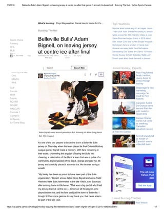 1/5/2016 Belleville Bulls' Adam Bignell, on leaving jersey at centre ice after final game: 'I almost chickened out' | Buzzing The Net ­ Yahoo Sports Canada
https://ca.sports.yahoo.com/blogs/jrhockey­buzzing­the­net/belleville­bulls­­adam­bignell­ohl­april­5­2015­180924513.html 1/7
What's buzzing:
 
By Neate Sager
5 April, 2015 2:09 PM
Buzzing The Net
   
Floyd Mayweather: Racial bias to blame for Co…
Belleville Bulls' Adam
Bignell, on leaving jersey
at centre ice after final
game: 'I almost
chickened out'
Adam Bignell was a second­generation Bull, following his father Greg (Aaron
Bell, OHL Images)
As one of the last players to be on the ice in a Belleville Bulls
jersey on Thursday when the team played its final Ontario Hockey
League game, Bignell made a memory. With fans remaining in
their seats, channeling the anguish of losing the Bulls into
cheering, a celebration of the life of a team that was a pulse of a
community, Bignell peeled off his black, orange and gold No. 55
jersey and carefully placed it at centre ice, like he was laying a
wreath.
"My family has been so proud to have been part of the Bulls
organization," Bignell, whose father Greg Bignell and uncle Todd
Hawkins were Bulls teammates in the late 1980s, said Saturday
after arriving home in Kitchener. "That was a big part of why I laid
my jersey down at centre ice — to honour all the players who
played before me, and the fans and just the town of Belleville. I
thought it'd be a nice gesture to say thank you, that I was able to
be part of the last year.
Buzzing The Net
Sports Home
Fantasy
NHL
MLB
NBA
NFL
CFL
Junior Hockey
Golf
Soccer
MMA
Tennis
NCAAB
NCAAF
NASCAR
Formula 1
Olympics
All Sports
Eh Game Blog
WJHC
Buzzing the Net
OHL
QMJHL
WHL
Manziel wore blonde wig in Las Vegas: report
Team USA routs Sweden for world jrs. bronze
Iginla scores No. 600, thankful chase is over
Genie Bouchard edges Vekic in 2016 debut
Dell, Steph Curry star in '90s Burger King ads
McGregor's fame a product of 'racial bias'
Browns lure away Mets' Paul DePodesta
Devastating Ont. stable fire claims 43 horses
Ronda Rousey to host 'Saturday Night Live'
Drouin quiet about trade demand in presser
Top Headlines
Junior Hockey ­ Experts
Rudi Ying follows
family tradition,
opens doors to
China through
hockey
Shawinigan's new
marketing
campaign 'an
insult' to First
Nations
Canada's Andre
De Grasse earns
second Pan Am
gold medal in
record time
Damian Warner
comes full circle
by breaking
Canadian
decathlon record
at Pan Am Games
Schmitt stands tall
as leader of
Canada's men's
volleyball team
Latest Buzzing The Net
Ron Wilson
claimed 'not to
Help Download the new Yahoo
Mail app
Mail 11 My Yahoo
Yahoo
Search Search Web
Hi, NATHAN 
 