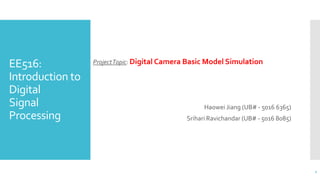 EE516:
Introduction to
Digital
Signal
Processing
ProjectTopic: Digital Camera Basic Model Simulation
Haowei Jiang (UB# - 5016 6365)
Srihari Ravichandar (UB# - 5016 8085)
1
 
