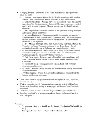 • Managing different Departments of the Store. D mart has all the departments
under one roof :
- 1) Purchase Department - Manage the Goods after negotiating with Vendors
for best Deals for consumers. Ensure that Stock in days are in control.
- 2) Godown Department - Manage the Goods upon arrival. Takes the accurate
receiving of the Goods and ensure that short OR excess stocks been recorded
properly for accurate Inventory. Manage space so that Goods will not get
damaged.
- 3) GRN Department – Enters the Invoices in the System accurately with right
calculations of Vats and Offers.
- 4) Accounts Department – Cash management is been carried out accurately.
Ensure Banking is done on daily basis. Vendor and Salary payments happens
on time so that no issues are occurring of late payments OR less stocks in
stores due to late payments.
- 5) HR – Manage the People of the store by interacting with them. Manage the
Payroll of the Team. Work as a motivator for the Team. Ensure that all
motivational activities are well planned and executed on timely basis.
- 6) Operations Department – Make sure Floor is ready for customers on time.
Ensure that No Expired products on floor for sale. Give best service to
Customers. Keep the freshness ON for the customers.
- 7) Cash Department – Do the accurate billing of the customers Goods with
great Hospitality. Ensure that the best and fastest service is been given to
Customers.
- 8) Customer Service – Manage customer service. Deals with customer
complaints and Requests.
- 9) Facility / Security – Make the store and Store Premises safe for Internal and
External customers.
- 10) Housekeeping - Makes the Store and store Premises clean and Tidy for
Internal and External customers.
• Deals with Vendors if any good offers needed during special days ( Festivals ,
Seasonal etc….)
• Work on improving overall Business such as marketing activity of Hoardings ,
Bus shelters , Pamphlets activity in News papers and Hand to hand Pamphlets
distribution .
• Conducting weekly business update meetings with Managers and Officers.
• Attending monthly Circle heads meets to know the new updates and best bets
from colleagues.
Achievement:
• Performance rating is at Significant Performer (Excellent at McDonalds in
2011).
• Have opened 5 new stores of Costa coffee in Saudi Arabia.
 