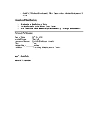 • Got CME Rating (Consistently Meet Expectations ) in the first year of D
Mart.
Educational Qualification:
• Graduate in Bachelor of Arts
• 1yr Diploma in Hotel Mgmt from Pune.
• RLP Graduate from Ham Burger University ( Through McDonalds)
______________________________________________________________________
Personal Particulars:
Date of Birth: 06th
Dec 1982
Marital Status: Married
Languages Known: English, Hindi, and Marathi
City: Pune
Nationality_:________Indian
Hobbies- Travelling, Playing sports Games.
You’re faithfully
Ahmed N Jamadar.
 
