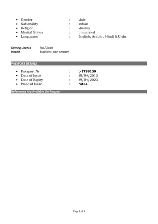 • Gender : Male
• Nationality : Indian
• Religion : Muslim
• Marital Status : Unmarried
• Languages : English, Arabic , Hindi & Urdu
Driving Licence Full/Clean
Health Excellent; non-smoker
PASSPORT DETAILS
• Passport No : L-1799139
• Date of Issue : 30/04/2013
• Date of Expiry : 29/04/2023
• Place of Issue : Patna
References Are Available On Request
Page 3 of 3
 