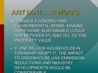 JUST DO IT…..IT WORKSJUST DO IT…..IT WORKS
• IT MAKES ECONOMIC ANDIT MAKES ECONOMIC AND
ENVIRONMENTAL SENSE. MAKINGENVIRONMENTAL SENSE. MAKING
HOME MORE SUSTAINABLE COULDHOME MORE SUSTAINABLE COULD
ADD BETWEEN 5% AND 15% TO THEADD BETWEEN 5% AND 15% TO THE
PROPERTY VALUE.PROPERTY VALUE.
• IF ONE MILLION HOUSEHOLDS INIF ONE MILLION HOUSEHOLDS IN
TOWNSHIP ADOPT IT, THE IMPACTTOWNSHIP ADOPT IT, THE IMPACT
TO GREENHOUSE GAS EMMISSIONTO GREENHOUSE GAS EMMISSION
REDUCTIONS AND INDUSTRYREDUCTIONS AND INDUSTRY
DEVELOPMENTS WOULD BEDEVELOPMENTS WOULD BE
 
