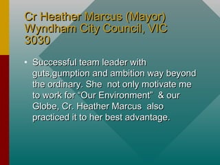 Cr Heather Marcus (Mayor)Cr Heather Marcus (Mayor)
Wyndham City Council, VICWyndham City Council, VIC
30303030
• Successful team leader withSuccessful team leader with
guts,gumption and ambition way beyondguts,gumption and ambition way beyond
the ordinary. She not only motivate methe ordinary. She not only motivate me
to work for “Our Environment” & ourto work for “Our Environment” & our
Globe, Cr. Heather Marcus alsoGlobe, Cr. Heather Marcus also
practiced it to her best advantage.practiced it to her best advantage.
 