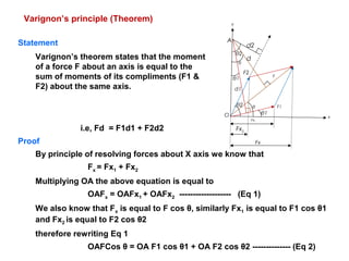 Varignon’s principle (Theorem)
θ
θ1
θ2 F1
F
F2
d1
d
d2
Fx1
Fx2
Fx
O
A
x
Y
θ
θ1
θ2
Proof
By principle of resolving forces about X axis we know that
Fx = Fx1 + Fx2
Multiplying OA the above equation is equal to
OAFx = OAFx1 + OAFx2 ------------------- (Eq 1)
We also know that Fx is equal to F cos θ, similarly Fx1 is equal to F1 cos θ1
and Fx2 is equal to F2 cos θ2
therefore rewriting Eq 1
OAFCos θ = OA F1 cos θ1 + OA F2 cos θ2 -------------- (Eq 2)
Statement
Varignon’s theorem states that the moment
of a force F about an axis is equal to the
sum of moments of its compliments (F1 &
F2) about the same axis.
i.e, Fd = F1d1 + F2d2
 