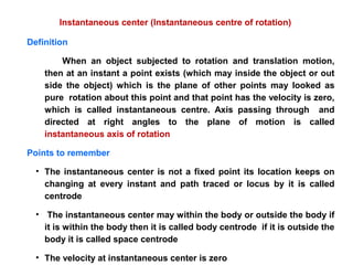Definition
When an object subjected to rotation and translation motion,
then at an instant a point exists (which may inside the object or out
side the object) which is the plane of other points may looked as
pure rotation about this point and that point has the velocity is zero,
which is called instantaneous centre. Axis passing through and
directed at right angles to the plane of motion is called
instantaneous axis of rotation
Points to remember
• The instantaneous center is not a fixed point its location keeps on
changing at every instant and path traced or locus by it is called
centrode
• The instantaneous center may within the body or outside the body if
it is within the body then it is called body centrode if it is outside the
body it is called space centrode
• The velocity at instantaneous center is zero
Instantaneous center (Instantaneous centre of rotation)
 