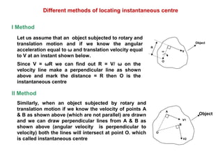 Vω
R
O
Object
V1
V2
A
B
O
Object
Different methods of locating instantaneous centre
Since V = ωR we can find out R = V/ ω on the
velocity line make a perpendicular line as shown
above and mark the distance = R then O is the
instantaneous centre
Similarly, when an object subjected by rotary and
translation motion if we know the velocity of points A
& B as shown above (which are not parallel) are drawn
and we can draw perpendicular lines from A & B as
shown above (angular velocity is perpendicular to
velocity) both the lines will intersect at point O. which
is called instantaneous centre
Let us assume that an object subjected to rotary and
translation motion and if we know the angular
acceleration equal to ω and translation velocity equal
to V at an instant shown below.
II Method
I Method
 