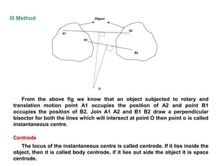 III Method
From the above fig we know that an object subjected to rotary and
translation motion point A1 occupies the position of A2 and point B1
occupies the position of B2. Join A1 A2 and B1 B2 draw a perpendicular
bisector for both the lines which will intersect at point O then point o is called
instantaneous centre.
Centrode
The locus of the instantaneous centre is called centrode. If it lies inside the
object, then it is called body centrode, if it lies out side the object it is space
centrode.
O
A1
B1
A2
B2
Object
 